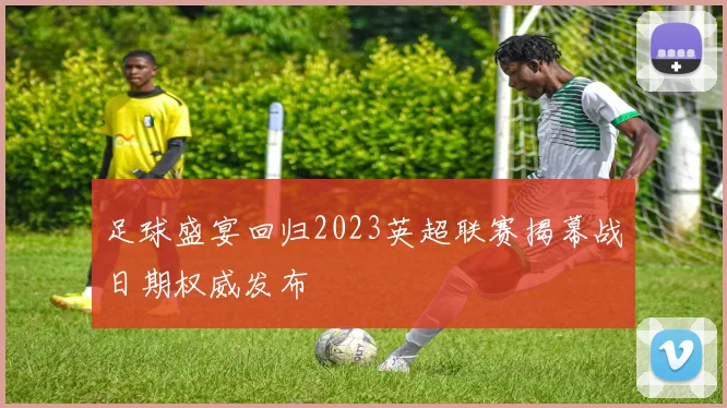 足球盛宴回归2023英超联赛揭幕战日期权威发布