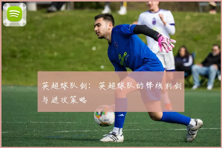 英超球队剑：英超球队的锋线利剑与进攻策略