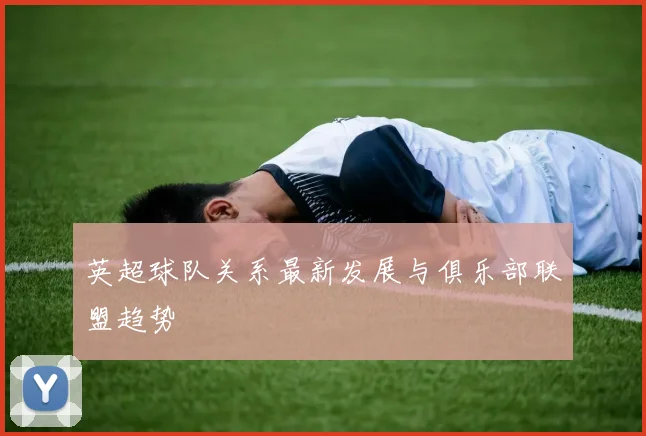 英超球队关系最新发展与俱乐部联盟趋势