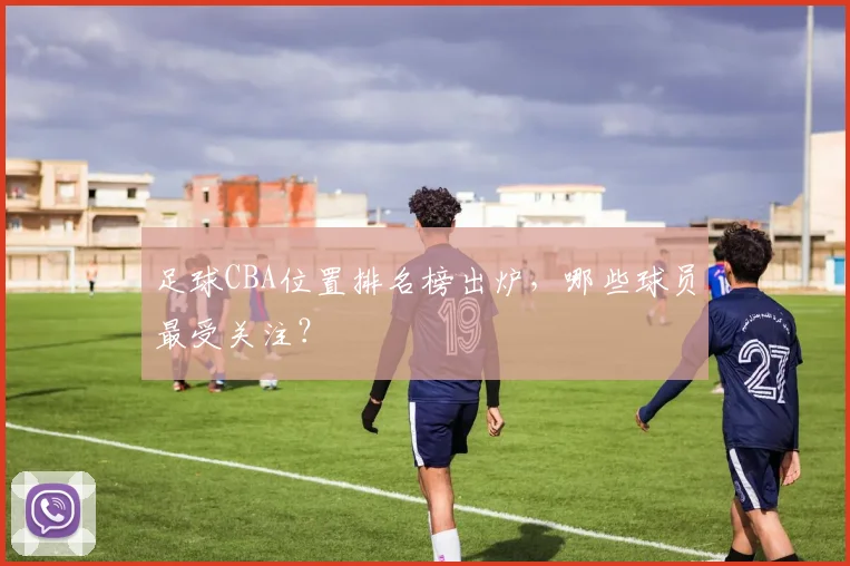 足球CBA位置排名榜出炉，哪些球员最受关注？
