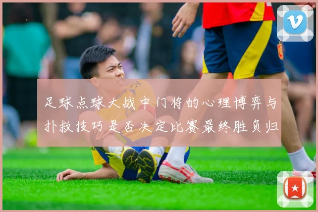 足球点球大战中门将的心理博弈与扑救技巧是否决定比赛最终胜负归属